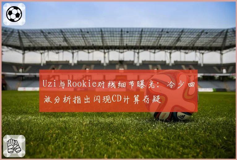 Uzi与Rookie对线细节曝光：冷少回放分析指出闪现CD计算存疑