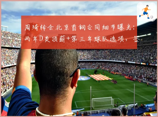 周琦转会北京首钢合同细节曝光：两年D类顶薪+第三年球队选项，签约奖金超千万