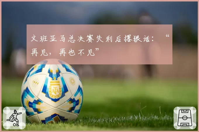 文班亚马总决赛失利后撂狠话：“再见，再也不见”