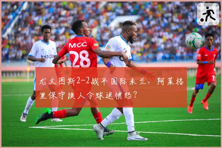 尤文图斯2-2战平国际米兰，阿莱格里保守换人令球迷愤怒？