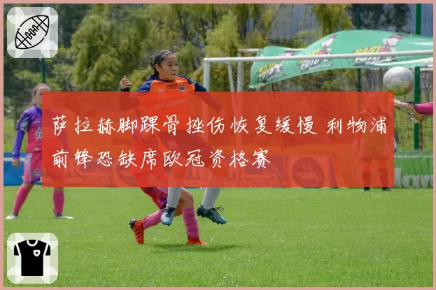 萨拉赫脚踝骨挫伤恢复缓慢 利物浦前锋恐缺席欧冠资格赛