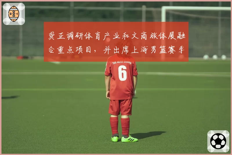 龚正调研体育产业和文商旅体展融合重点项目，并出席上海男篮赛季总结大会