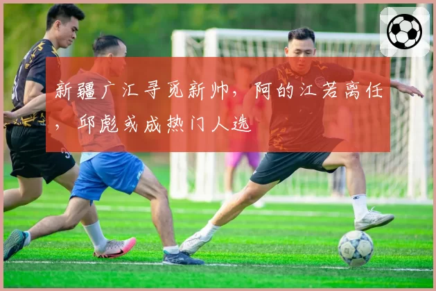 新疆广汇寻觅新帅,阿的江若离任,邱彪或成热门人选