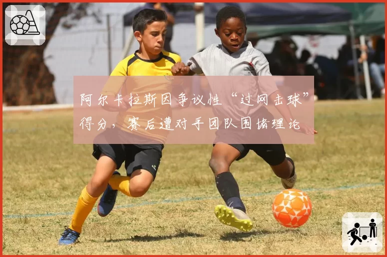 阿尔卡拉斯因争议性“过网击球”得分，赛后遭对手团队围堵理论