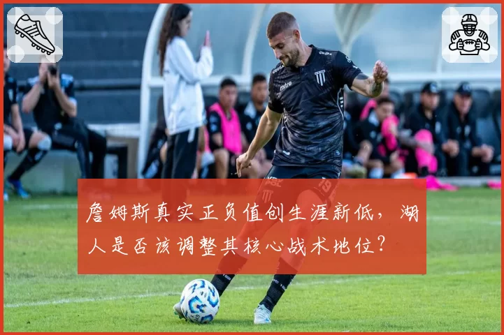 詹姆斯真实正负值创生涯新低，湖人是否该调整其核心战术地位？