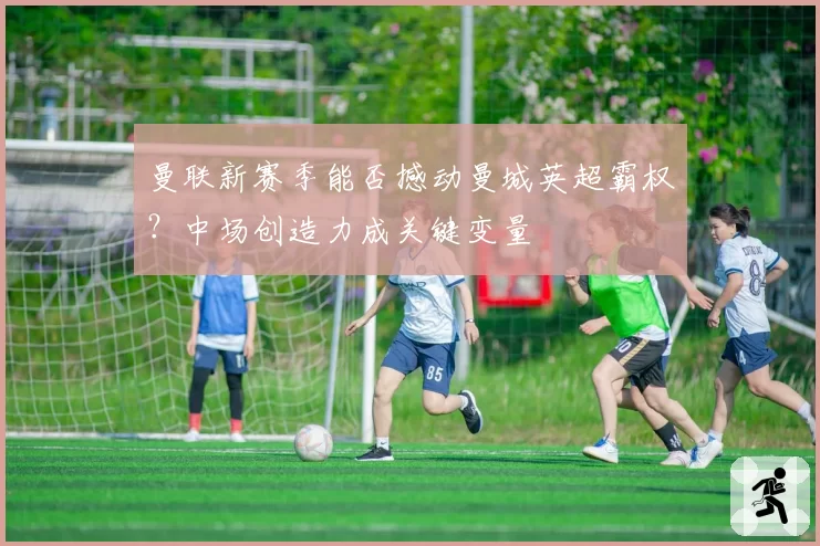 曼联新赛季能否撼动曼城英超霸权？中场创造力成关键变量