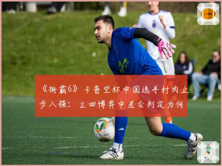 《街霸6》卡普空杯中国选手村肉止步八强：立回博弈中差合判定为何慢半拍？