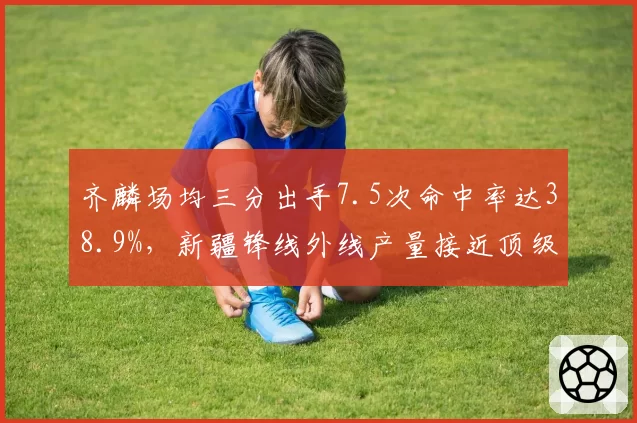 齐麟场均三分出手7.5次命中率达38.9%，新疆锋线外线产量接近顶级外援水准