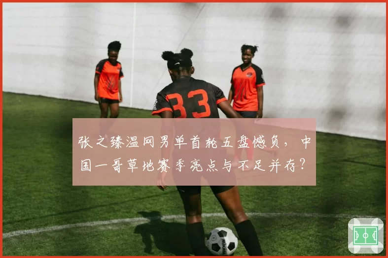 张之臻温网男单首轮五盘憾负，中国一哥草地赛季亮点与不足并存？