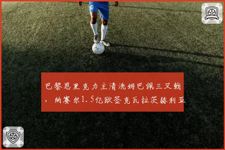 巴黎恩里克力主清洗姆巴佩三叉戟，纳赛尔1.5亿欧签克瓦拉茨赫利亚越权引内耗？