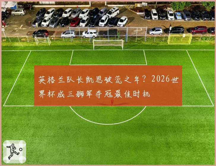 英格兰队长凯恩破荒之年？2026世界杯成三狮军夺冠最佳时机