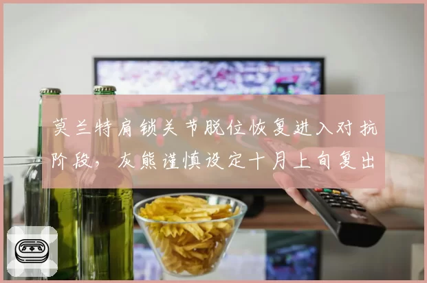 莫兰特肩锁关节脱位恢复进入对抗阶段，灰熊谨慎设定十月上旬复出目标