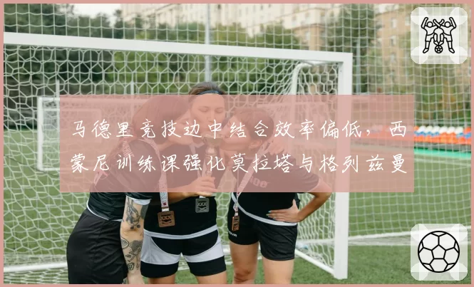 马德里竞技边中结合效率偏低，西蒙尼训练课强化莫拉塔与格列兹曼连线