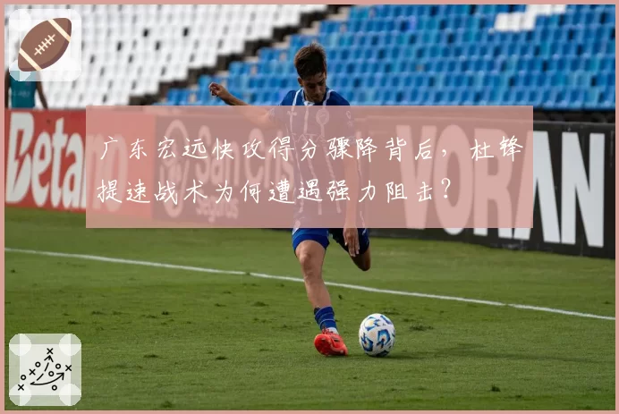 广东宏远快攻得分骤降背后，杜锋提速战术为何遭遇强力阻击？