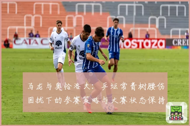马龙与奥恰洛夫：乒坛常青树腰伤困扰下的参赛策略与大赛状态保持能力对比
