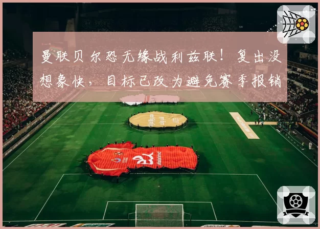 曼联贝尔恐无缘战利兹联！复出没想象快，目标已改为避免赛季报销