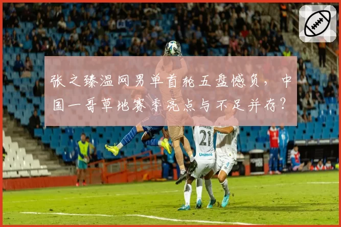 张之臻温网男单首轮五盘憾负，中国一哥草地赛季亮点与不足并存？