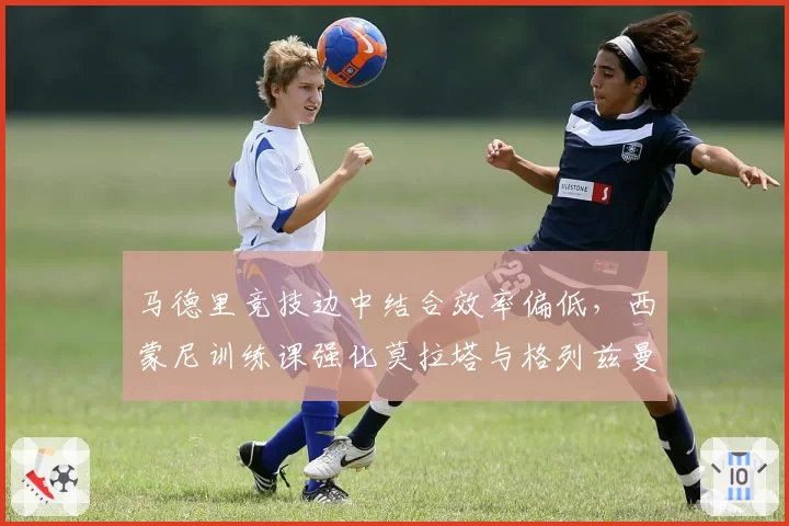 马德里竞技边中结合效率偏低，西蒙尼训练课强化莫拉塔与格列兹曼连线