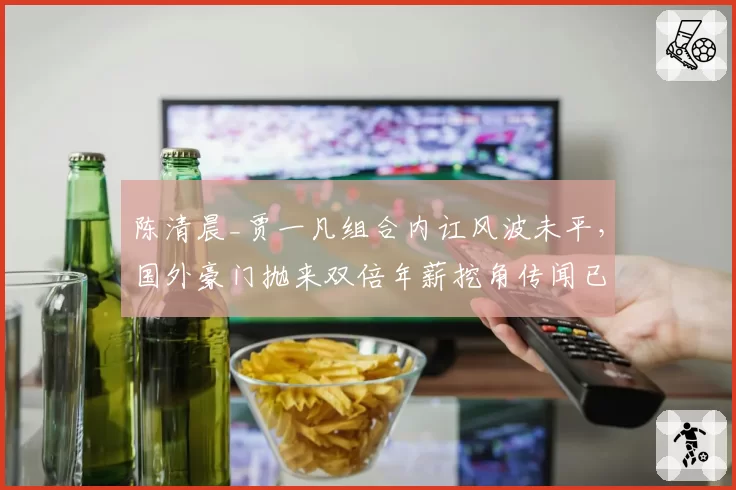 陈清晨_贾一凡组合内讧风波未平,国外豪门抛来双倍年薪挖角传闻已获内部证实?