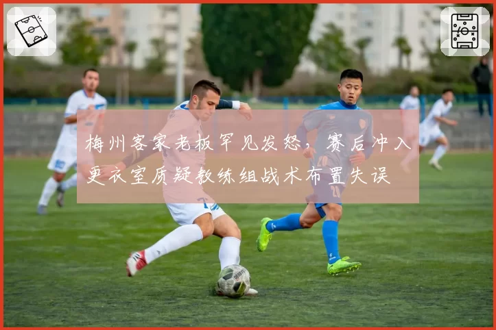 梅州客家老板罕见发怒，赛后冲入更衣室质疑教练组战术布置失误