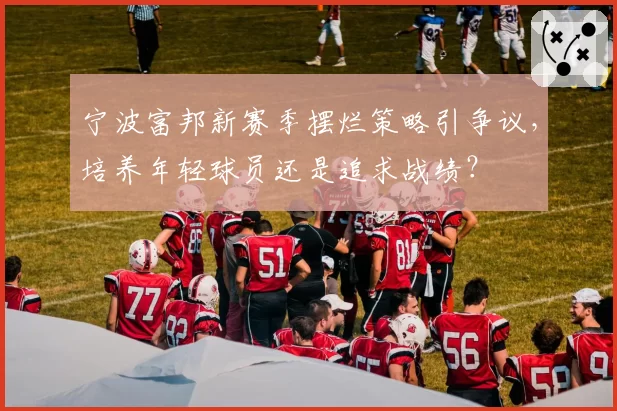 宁波富邦新赛季摆烂策略引争议，培养年轻球员还是追求战绩？