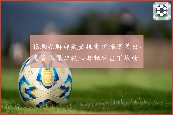 杨瀚森脚部疲劳性骨折推迟复出，青岛队保护核心却牺牲当下战绩