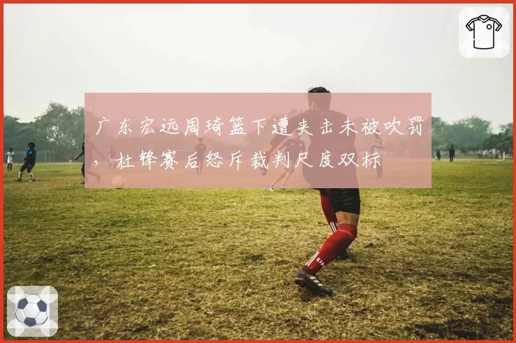 广东宏远周琦篮下遭夹击未被吹罚,杜锋赛后怒斥裁判尺度双标