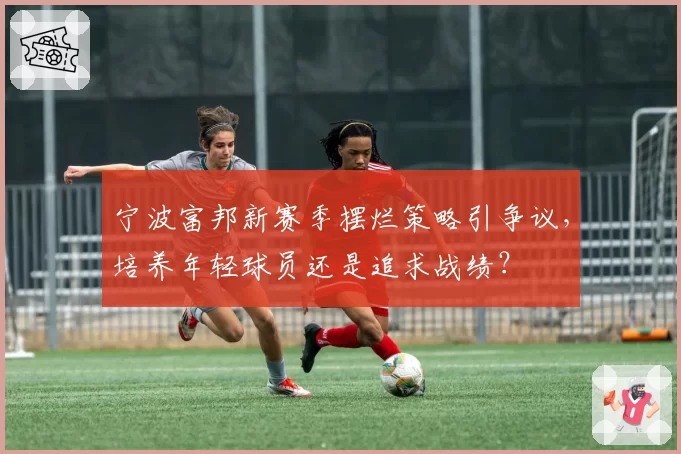 宁波富邦新赛季摆烂策略引争议，培养年轻球员还是追求战绩？