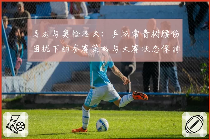 马龙与奥恰洛夫：乒坛常青树腰伤困扰下的参赛策略与大赛状态保持能力对比