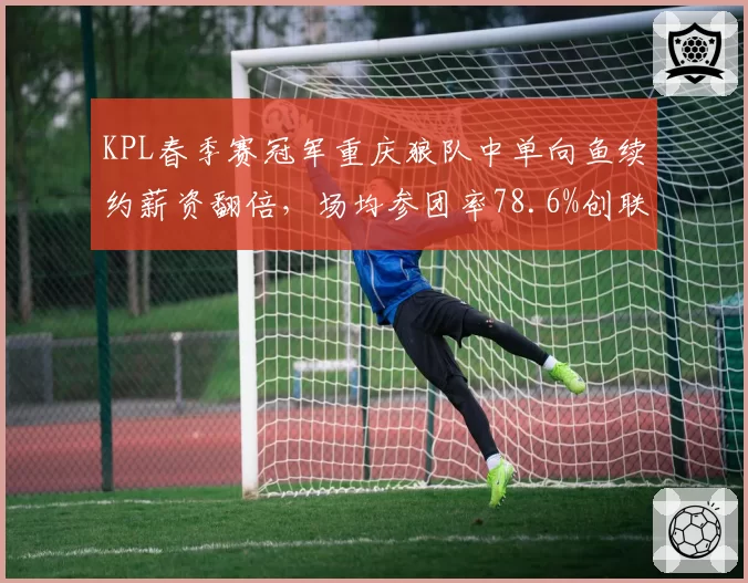 KPL春季赛冠军重庆狼队中单向鱼续约薪资翻倍，场均参团率78.6%创联盟同位置新高