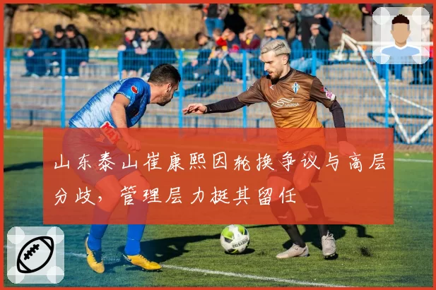 山东泰山崔康熙因轮换争议与高层分歧，管理层力挺其留任