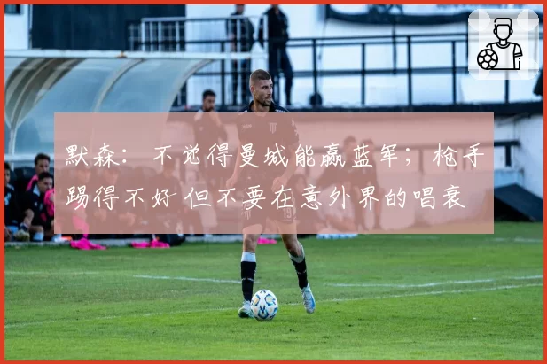 默森：不觉得曼城能赢蓝军；枪手踢得不好 但不要在意外界的唱衰