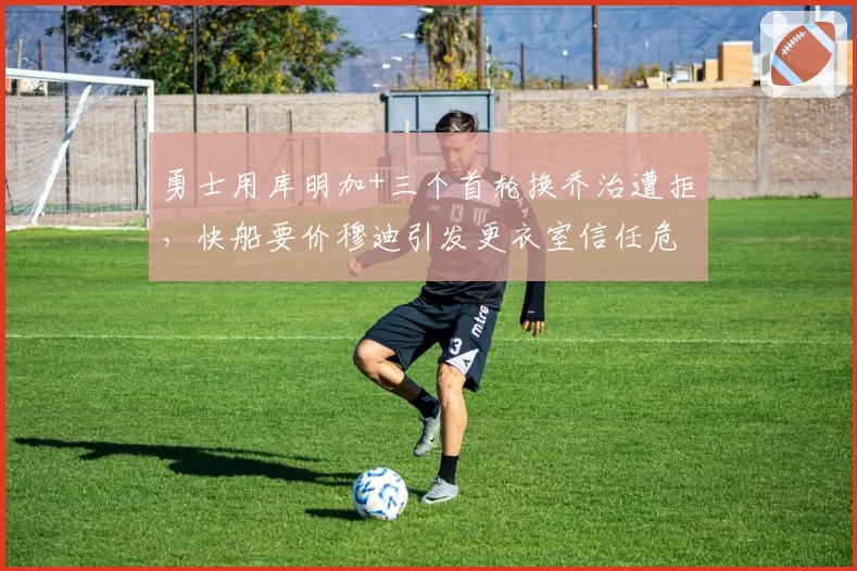 勇士用库明加+三个首轮换乔治遭拒，快船要价穆迪引发更衣室信任危机