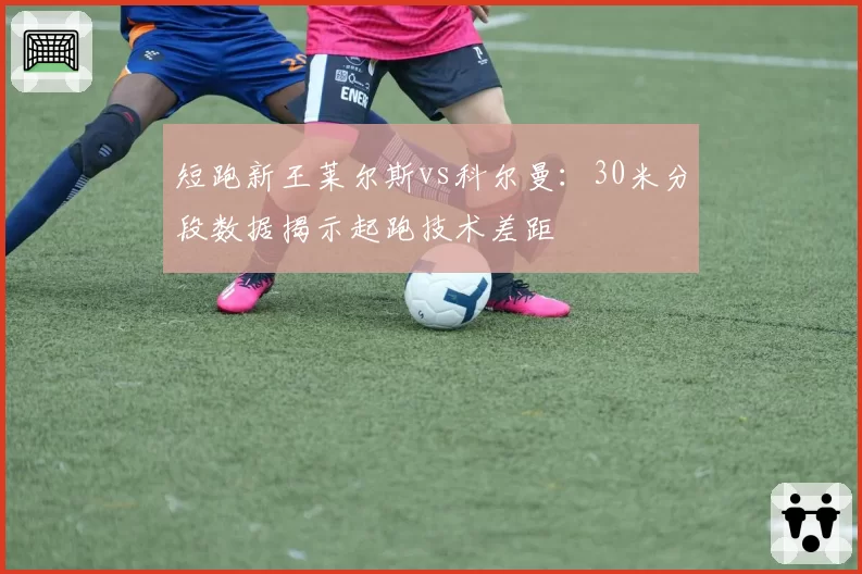 短跑新王莱尔斯vs科尔曼：30米分段数据揭示起跑技术差距