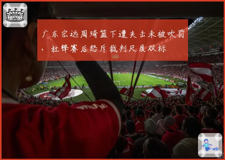 广东宏远周琦篮下遭夹击未被吹罚,杜锋赛后怒斥裁判尺度双标