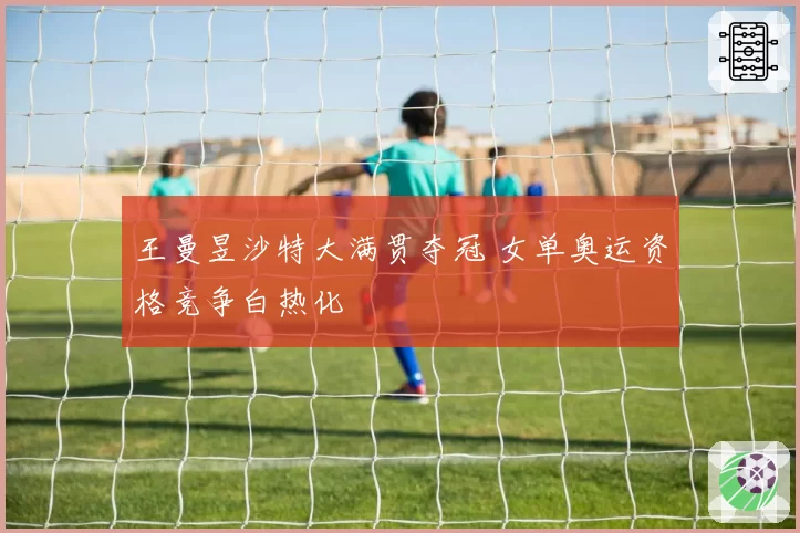 王曼昱沙特大满贯夺冠 女单奥运资格竞争白热化