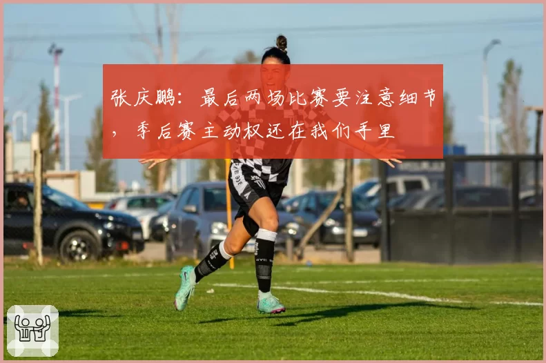 张庆鹏：最后两场比赛要注意细节，季后赛主动权还在我们手里