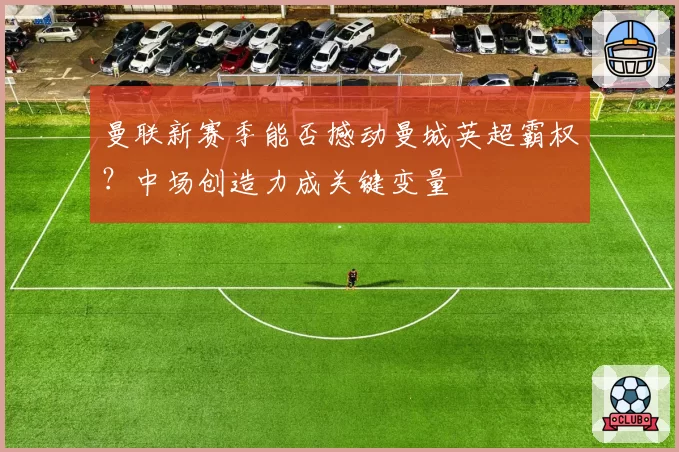 曼联新赛季能否撼动曼城英超霸权？中场创造力成关键变量