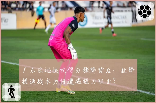广东宏远快攻得分骤降背后，杜锋提速战术为何遭遇强力阻击？