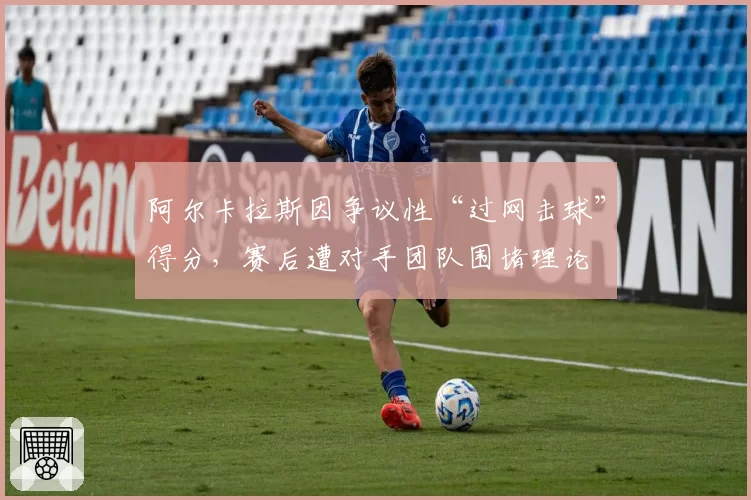 阿尔卡拉斯因争议性“过网击球”得分，赛后遭对手团队围堵理论