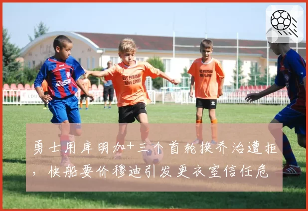 勇士用库明加+三个首轮换乔治遭拒，快船要价穆迪引发更衣室信任危机