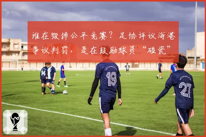 谁在毁掉公平竞赛？足协评议海港争议判罚，是在鼓励球员“碰瓷”
