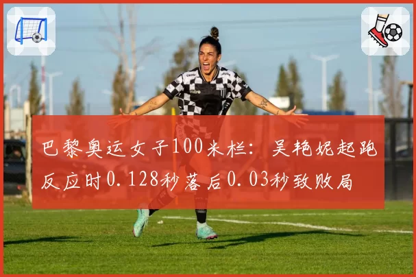巴黎奥运女子100米栏:吴艳妮起跑反应时0.128秒落后0.03秒致败局