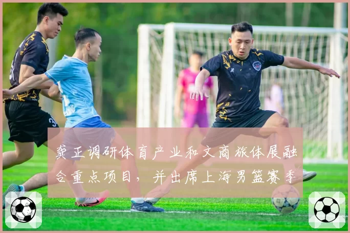 龚正调研体育产业和文商旅体展融合重点项目，并出席上海男篮赛季总结大会