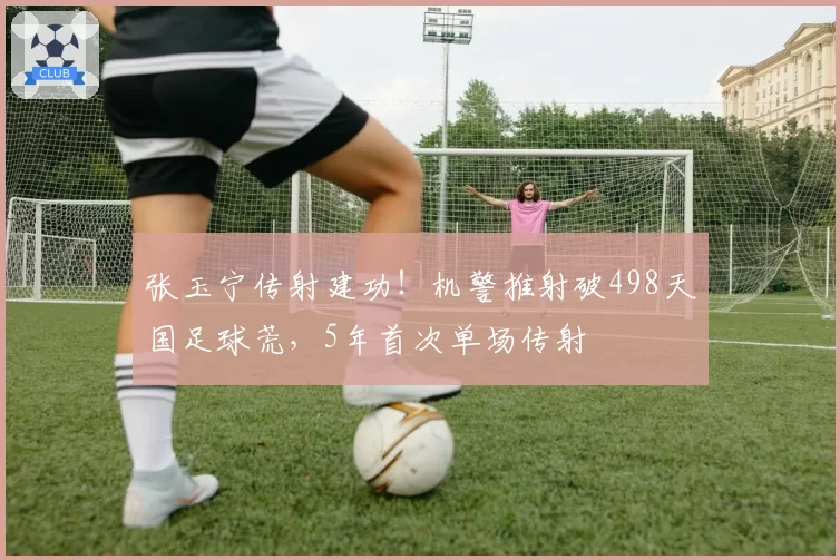 张玉宁传射建功！机警推射破498天国足球荒，5年首次单场传射