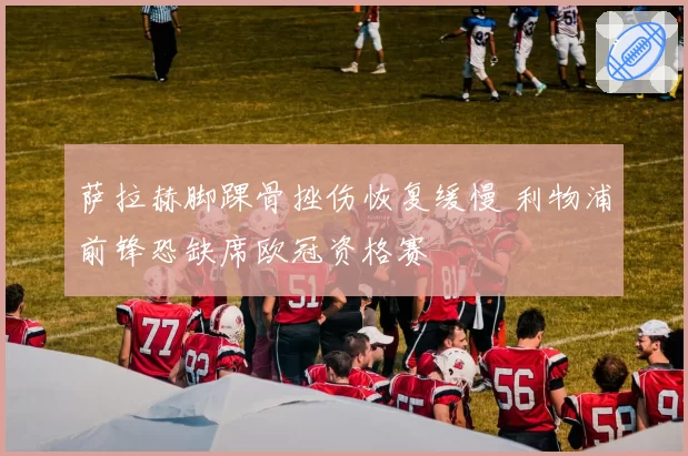 萨拉赫脚踝骨挫伤恢复缓慢 利物浦前锋恐缺席欧冠资格赛