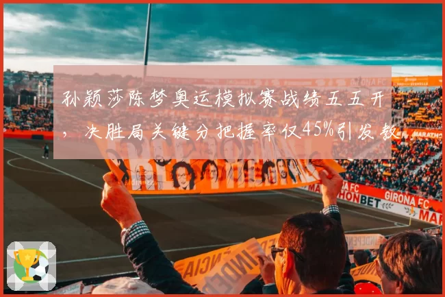 孙颖莎陈梦奥运模拟赛战绩五五开,决胜局关键分把握率仅45%引发教练组担忧