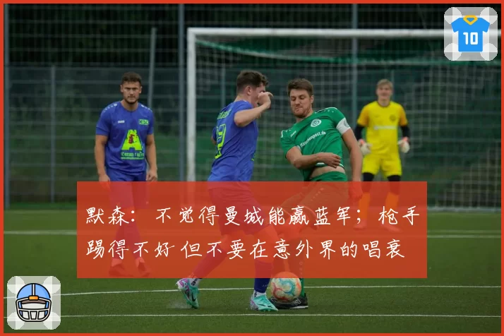 默森：不觉得曼城能赢蓝军；枪手踢得不好 但不要在意外界的唱衰