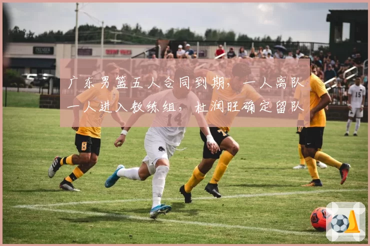 广东男篮五人合同到期，一人离队一人进入教练组，杜润旺确定留队