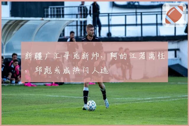 新疆广汇寻觅新帅，阿的江若离任，邱彪或成热门人选